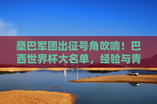 桑巴军团出征号角吹响!巴西世界杯大名单,经验与青春的完美融合 桑巴军团出征号角吹响!巴西世界杯大名单,经验与青春的完美融合