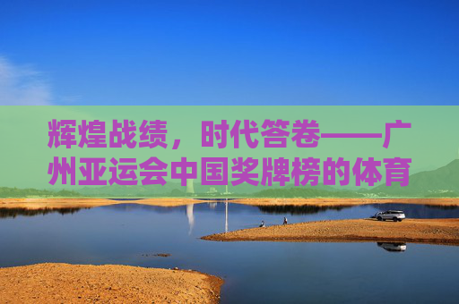 辉煌战绩,时代答卷——广州亚运会中国奖牌榜的体育史诗 辉煌战绩,时代答卷——广州亚运会中国奖牌榜的体育史诗