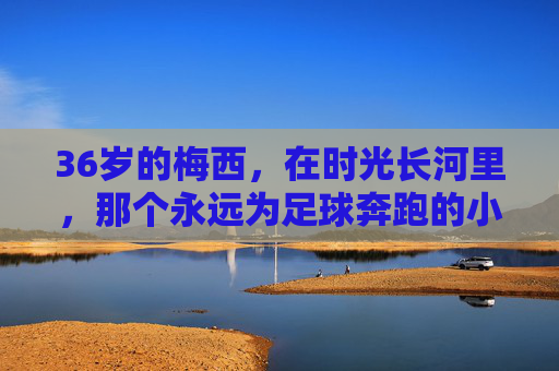 36岁的梅西,在时光长河里,那个永远为足球奔跑的小孩 36岁的梅西,在时光长河里,那个永远为足球奔跑的小孩