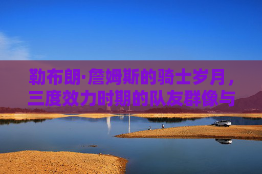 勒布朗·詹姆斯的骑士岁月,三度效力时期的队友群像与忠诚传承 勒布朗·詹姆斯的骑士岁月,三度效力时期的队友群像与忠诚传承