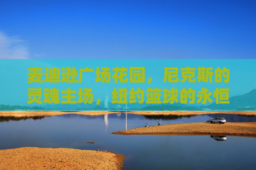 麦迪逊广场花园,尼克斯的灵魂主场,纽约篮球的永恒圣殿 麦迪逊广场花园,尼克斯的灵魂主场,纽约篮球的永恒圣殿