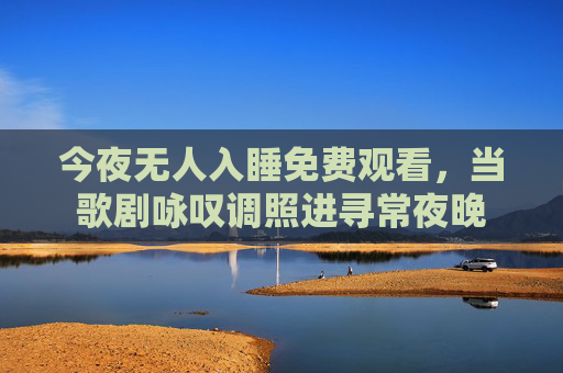 今夜无人入睡免费观看,当歌剧咏叹调照进寻常夜晚 今夜无人入睡免费观看,当歌剧咏叹调照进寻常夜晚