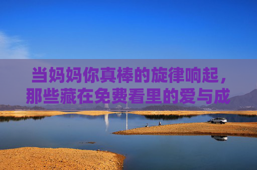 当妈妈你真棒的旋律响起,那些藏在免费看里的爱与成长 当妈妈你真棒的旋律响起,那些藏在免费看里的爱与成长