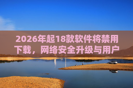 2026年起18款软件将禁用下载,网络安全升级与用户应对指南 2026年起18款软件将禁用下载,网络安全升级与用户应对指南
