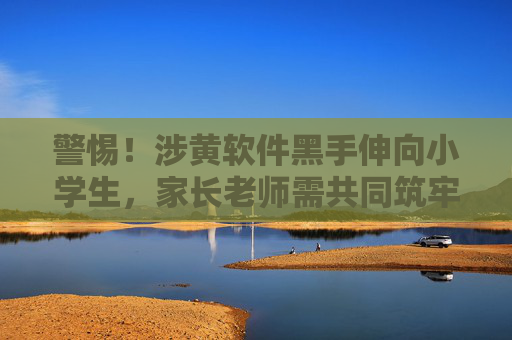 警惕!涉黄软件黑手伸向小学生,家长老师需共同筑牢防线 警惕!涉黄软件黑手伸向小学生,家长老师需共同筑牢防线