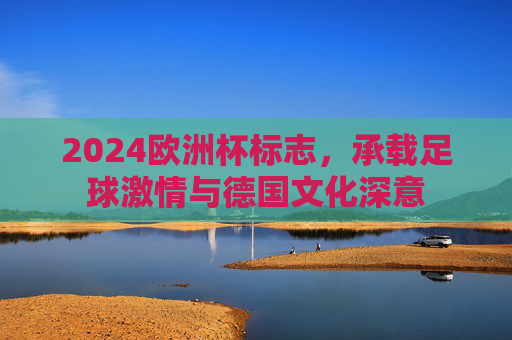 2024欧洲杯标志,承载足球激情与德国文化深意 2024欧洲杯标志,承载足球激情与德国文化深意