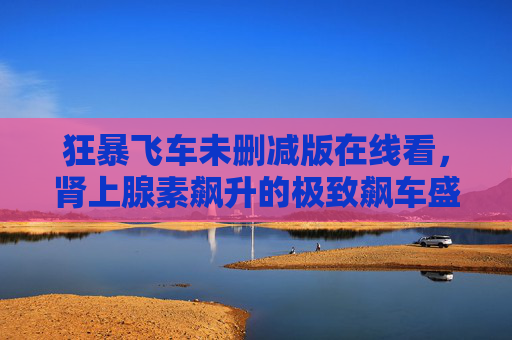 狂暴飞车未删减版在线看,肾上腺素飙升的极致飙车盛宴,原汁原味暴力美学全解锁! 狂暴飞车未删减版在线看,肾上腺素飙升的极致飙车盛宴,原汁原味暴力美学全解锁!