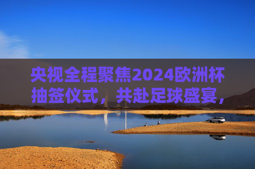 央视全程聚焦2024欧洲杯抽签仪式,共赴足球盛宴,见证分组悬念 央视全程聚焦2024欧洲杯抽签仪式,共赴足球盛宴,见证分组悬念
