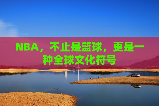 NBA,不止是篮球,更是一种全球文化符号 NBA,不止是篮球,更是一种全球文化符号