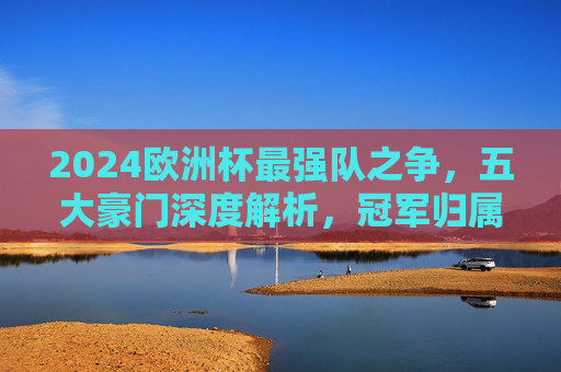 2024欧洲杯最强队之争，五大豪门深度解析，冠军归属悬念重重