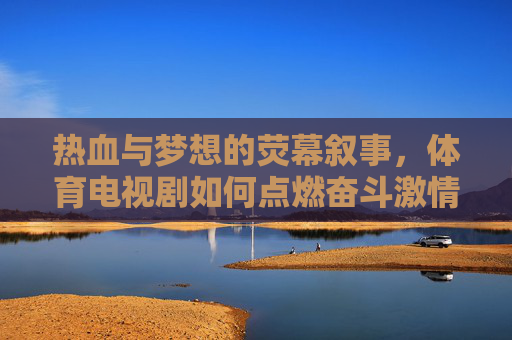 热血与梦想的荧幕叙事,体育电视剧如何点燃奋斗激情? 热血与梦想的荧幕叙事,体育电视剧如何点燃奋斗激情?