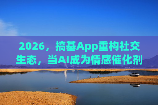 2026，搞基App重构社交生态，当AI成为情感催化剂？