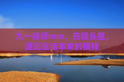 九一视频mm,在镜头里,遇见生活本来的模样 九一视频mm,在镜头里,遇见生活本来的模样