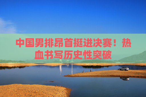 中国男排昂首挺进决赛!热血书写历史性突破 中国男排昂首挺进决赛!热血书写历史性突破