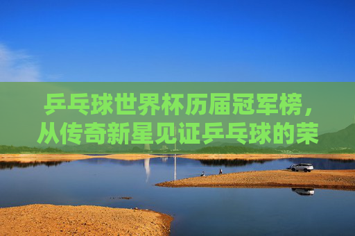 乒乓球世界杯历届冠军榜,从传奇新星见证乒乓球的荣耀传承 乒乓球世界杯历届冠军榜,从传奇新星见证乒乓球的荣耀传承