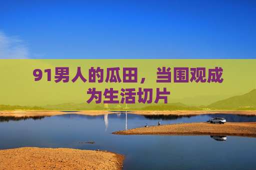 91男人的瓜田，当围观成为生活切片