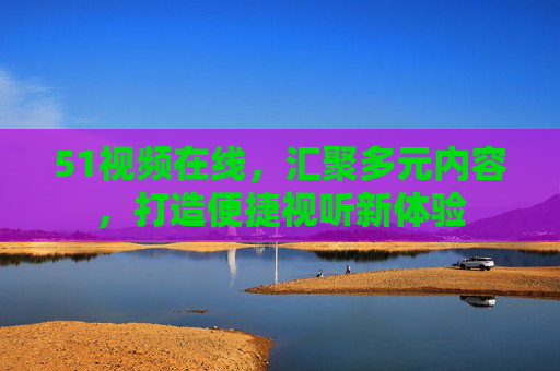 51视频在线,汇聚多元内容,打造便捷视听新体验 51视频在线,汇聚多元内容,打造便捷视听新体验