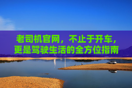 老司机官网,不止于开车,更是驾驶生活的全方位指南 老司机官网,不止于开车,更是驾驶生活的全方位指南