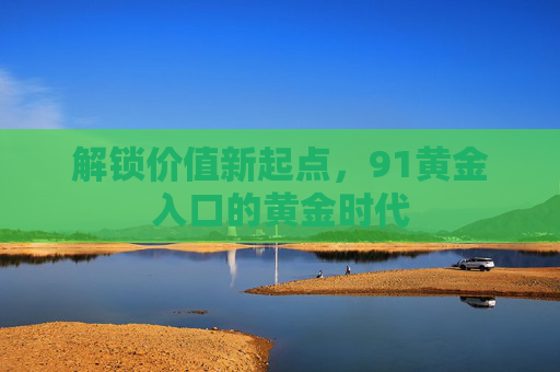 解锁价值新起点,91黄金入口的黄金时代 解锁价值新起点,91黄金入口的黄金时代