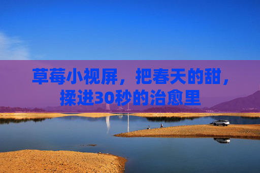 草莓小视屏,把春天的甜,揉进30秒的治愈里 草莓小视屏,把春天的甜,揉进30秒的治愈里