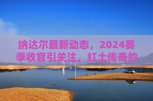 纳达尔最新动态,2024赛季收官引关注,红土传奇的未来猜想 纳达尔最新动态,2024赛季收官引关注,红土传奇的未来猜想