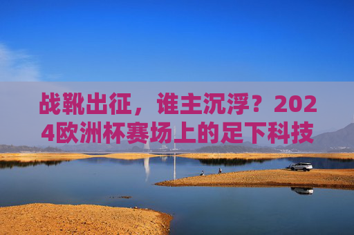 战靴出征,谁主沉浮?2024欧洲杯赛场上的足下科技革命 战靴出征,谁主沉浮?2024欧洲杯赛场上的足下科技革命
