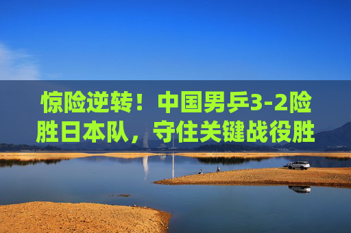 惊险逆转!中国男乒3-2险胜日本队,守住关键战役胜利 惊险逆转!中国男乒3-2险胜日本队,守住关键战役胜利
