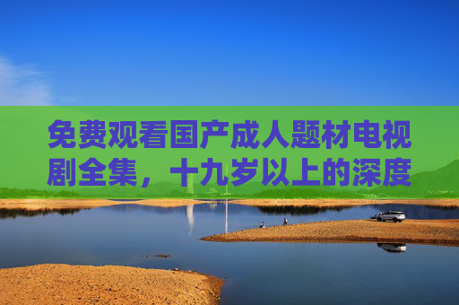 免费观看国产成人题材电视剧全集,十九岁以上的深度剧情盛宴 免费观看国产成人题材电视剧全集,十九岁以上的深度剧情盛宴