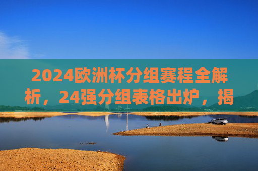 2024欧洲杯分组赛程全解析,24强分组表格出炉,揭幕战看点前瞻 2024欧洲杯分组赛程全解析,24强分组表格出炉,揭幕战看点前瞻