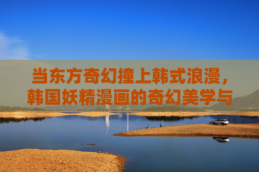 当东方奇幻撞上韩式浪漫,韩国妖精漫画的奇幻美学与情感内核 当东方奇幻撞上韩式浪漫,韩国妖精漫画的奇幻美学与情感内核