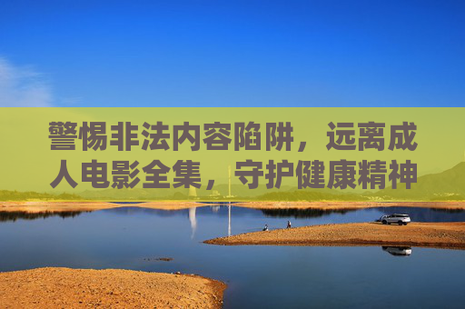 警惕非法内容陷阱,远离成人电影全集,守护健康精神家园 警惕非法内容陷阱,远离成人电影全集,守护健康精神家园