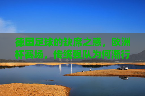 德国足球的缺席之惑,欧洲杯赛场,传统强队为何渐行渐远? 德国足球的缺席之惑,欧洲杯赛场,传统强队为何渐行渐远?