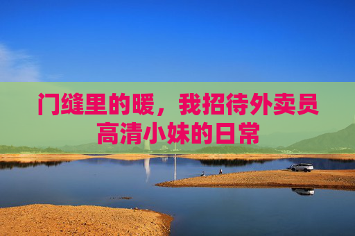 门缝里的暖,我招待外卖员高清小妹的日常 门缝里的暖,我招待外卖员高清小妹的日常