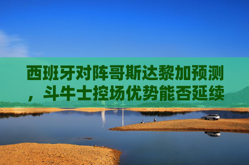西班牙对阵哥斯达黎加预测，斗牛士控场优势能否延续？中美洲黑马能否制造惊喜？