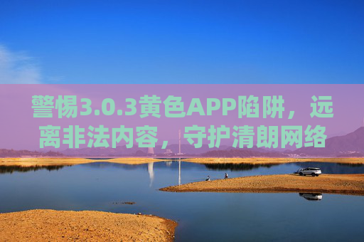 警惕3.0.3黄色APP陷阱,远离非法内容,守护清朗网络空间 警惕3.0.3黄色APP陷阱,远离非法内容,守护清朗网络空间