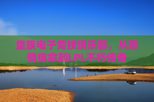 皇族电子竞技俱乐部,从悲情宿命到LPL不朽传奇 皇族电子竞技俱乐部,从悲情宿命到LPL不朽传奇