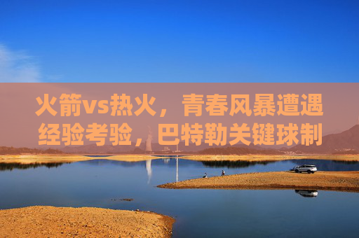 火箭vs热火,青春风暴遭遇经验考验,巴特勒关键球制胜,热火险胜火箭 火箭vs热火,青春风暴遭遇经验考验,巴特勒关键球制胜,热火险胜火箭