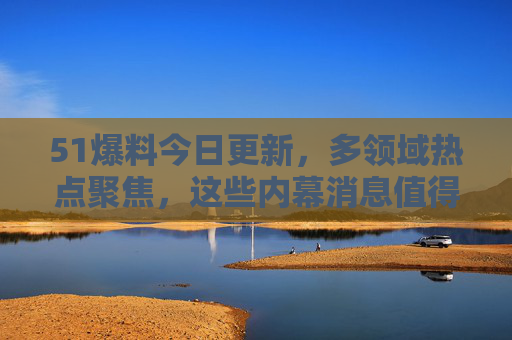 51爆料今日更新,多领域热点聚焦,这些内幕消息值得关注! 51爆料今日更新,多领域热点聚焦,这些内幕消息值得关注!