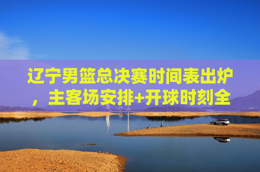 辽宁男篮总决赛时间表出炉,主客场安排+开球时刻全解析 辽宁男篮总决赛时间表出炉,主客场安排+开球时刻全解析