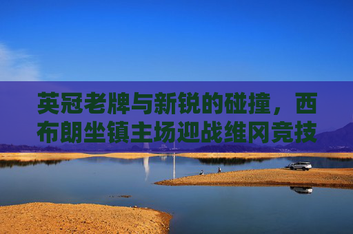 英冠老牌与新锐的碰撞,西布朗坐镇主场迎战维冈竞技,升级与保级的双重博弈 英冠老牌与新锐的碰撞,西布朗坐镇主场迎战维冈竞技,升级与保级的双重博弈