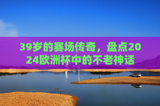 39岁的赛场传奇,盘点2024欧洲杯中的不老神话 39岁的赛场传奇,盘点2024欧洲杯中的不老神话