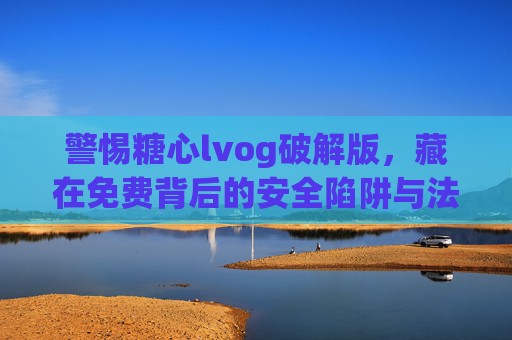警惕糖心lvog破解版，藏在免费背后的安全陷阱与法律风险