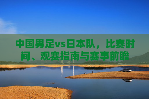 中国男足vs日本队,比赛时间、观赛指南与赛事前瞻 中国男足vs日本队,比赛时间、观赛指南与赛事前瞻