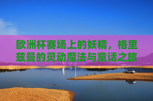 欧洲杯赛场上的妖精,格里兹曼的灵动魔法与童话之旅 欧洲杯赛场上的妖精,格里兹曼的灵动魔法与童话之旅