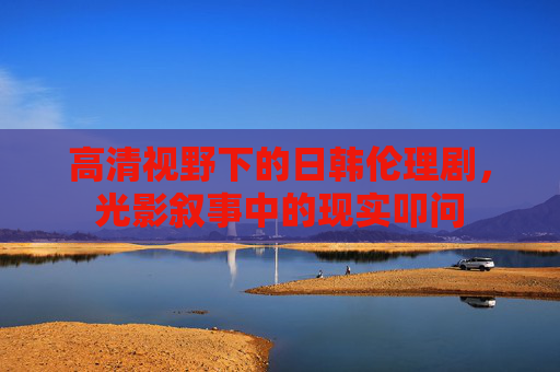 高清视野下的日韩伦理剧，光影叙事中的现实叩问
