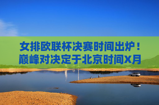女排欧联杯决赛时间出炉！巅峰对决定于北京时间X月X日上演