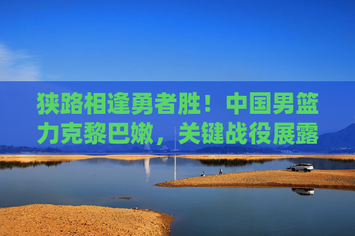 狭路相逢勇者胜!中国男篮力克黎巴嫩,关键战役展露冠军相 狭路相逢勇者胜!中国男篮力克黎巴嫩,关键战役展露冠军相