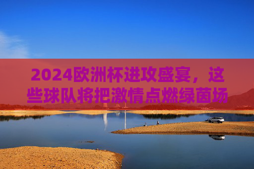 2024欧洲杯进攻盛宴,这些球队将把激情点燃绿茵场 2024欧洲杯进攻盛宴,这些球队将把激情点燃绿茵场