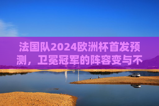 法国队2024欧洲杯首发预测,卫冕冠军的阵容变与不变 法国队2024欧洲杯首发预测,卫冕冠军的阵容变与不变