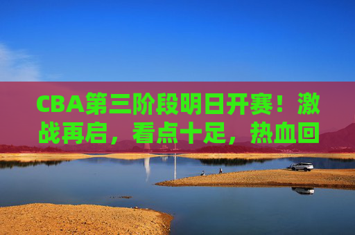 CBA第三阶段明日开赛!激战再启,看点十足,热血回归正当时 CBA第三阶段明日开赛!激战再启,看点十足,热血回归正当时
